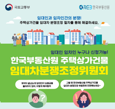 
				국토교통부, REB한국부동산원 : 임대인과 임차인간의 분쟁!
				주택상가건물 임대차 분쟁조정 절차를 통해 해결하세요. 임대인 임차인 누구나 신청가능!
				한국부동산원 주택상가건물 임대차분쟁조정위원회.
                                    계약이 끝났는데 임대인이 보증금을 돌려주지 않아. 어떻게 해야할까?
                                    그럴 땐 한국부동산원 주택상가건물 임대차 분쟁조정 위원회에 전화해보세요~
                